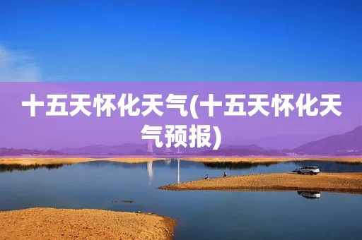 怀化天气预报10天（怀化天气15天情况）
